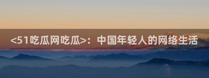 黑料揭秘：<51吃瓜网吃瓜>：中国年轻人的网络生活