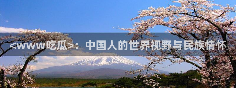 51热门大瓜今日吃瓜：<www吃瓜>：中国人的世界视野与民族情怀