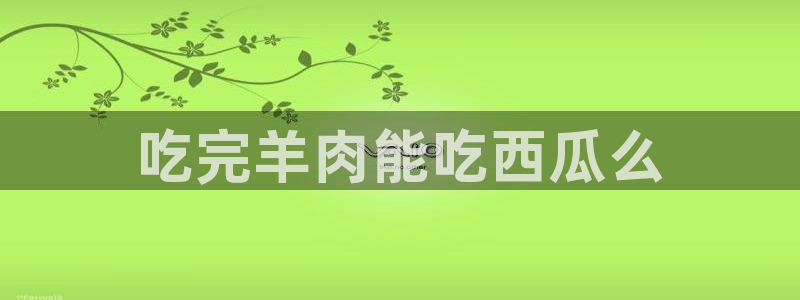 www.吃瓜：吃完羊肉能吃西瓜么