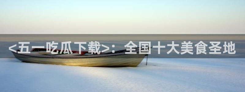 51吃瓜短剧张越女主：<五一吃瓜下载>：全国十大美食圣地