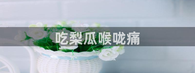 51吃瓜网热门黑料：吃梨瓜喉咙痛