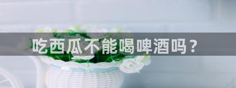 51吃瓜出品短剧怎么下载：吃西瓜不能喝啤酒吗？
