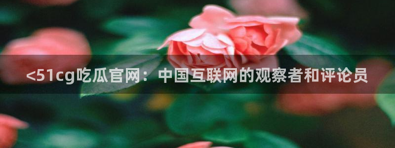 51吃瓜今日吃瓜热门吃瓜：<51cg吃瓜官网：中国互联网的观察者和评论员