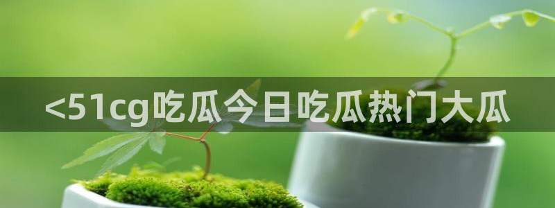 51热门大瓜今日吃瓜：<51cg吃瓜今日吃瓜热门大瓜