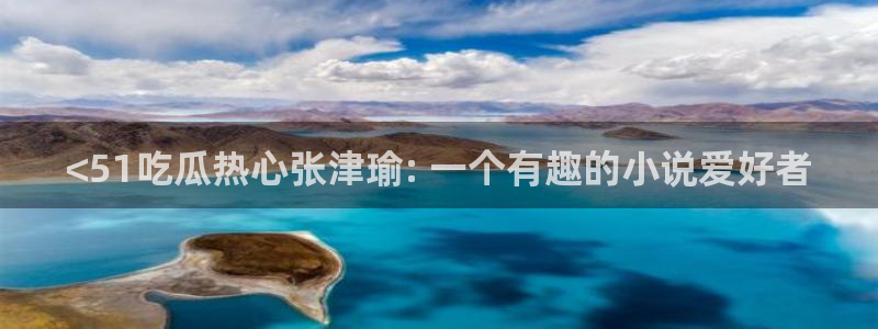 91吃瓜网今日吃瓜入口:<51吃瓜热心张津瑜: 一个有趣的小说爱好者